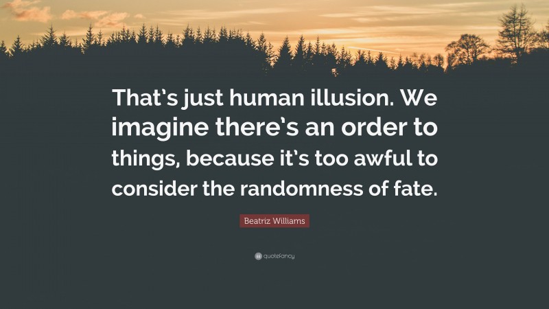 Beatriz Williams Quote: “That’s just human illusion. We imagine there’s an order to things, because it’s too awful to consider the randomness of fate.”
