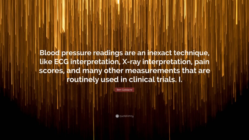 Ben Goldacre Quote: “Blood pressure readings are an inexact technique, like ECG interpretation, X-ray interpretation, pain scores, and many other measurements that are routinely used in clinical trials. I.”