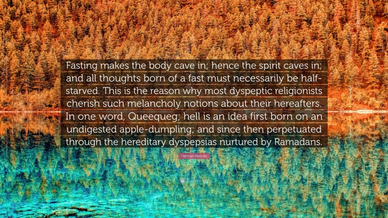 Herman Melville Quote: “Fasting makes the body cave in; hence the spirit caves in; and all thoughts born of a fast must necessarily be half-starved. This is the reason why most dyspeptic religionists cherish such melancholy notions about their hereafters. In one word, Queequeg; hell is an idea first born on an undigested apple-dumpling; and since then perpetuated through the hereditary dyspepsias nurtured by Ramadans.”