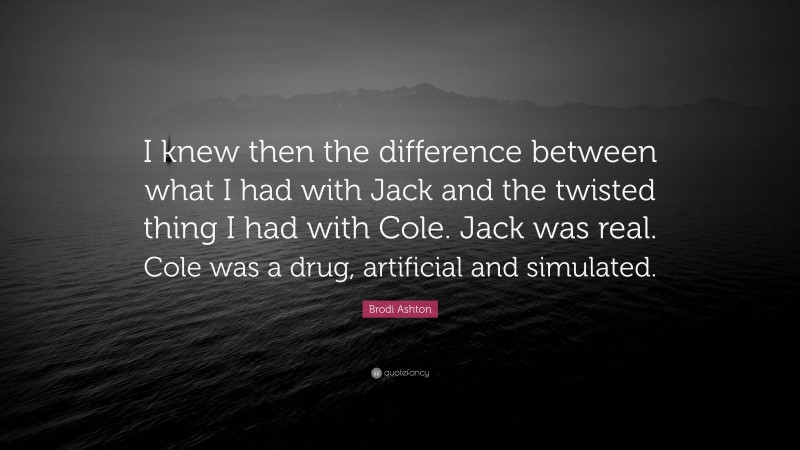 Brodi Ashton Quote: “I knew then the difference between what I had with Jack and the twisted thing I had with Cole. Jack was real. Cole was a drug, artificial and simulated.”