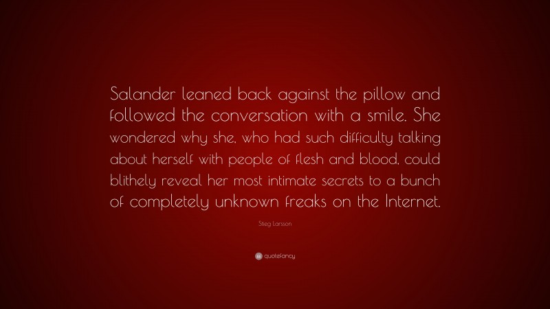 Stieg Larsson Quote: “Salander leaned back against the pillow and followed the conversation with a smile. She wondered why she, who had such difficulty talking about herself with people of flesh and blood, could blithely reveal her most intimate secrets to a bunch of completely unknown freaks on the Internet.”