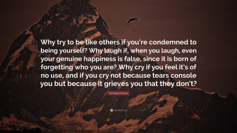 Fernando Pessoa Quote: “Why try to be like others if you’re condemned to being yourself? Why laugh if, when you laugh, even your genuine happiness is false, since it is born of forgetting who you are? Why cry if you feel it’s of no use, and if you cry not because tears console you but because it grieves you that they don’t?”