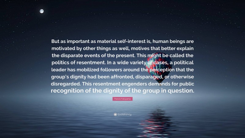 Francis Fukuyama Quote: “But as important as material self-interest is, human beings are motivated by other things as well, motives that better explain the disparate events of the present. This might be called the politics of resentment. In a wide variety of cases, a political leader has mobilized followers around the perception that the group’s dignity had been affronted, disparaged, or otherwise disregarded. This resentment engenders demands for public recognition of the dignity of the group in question.”