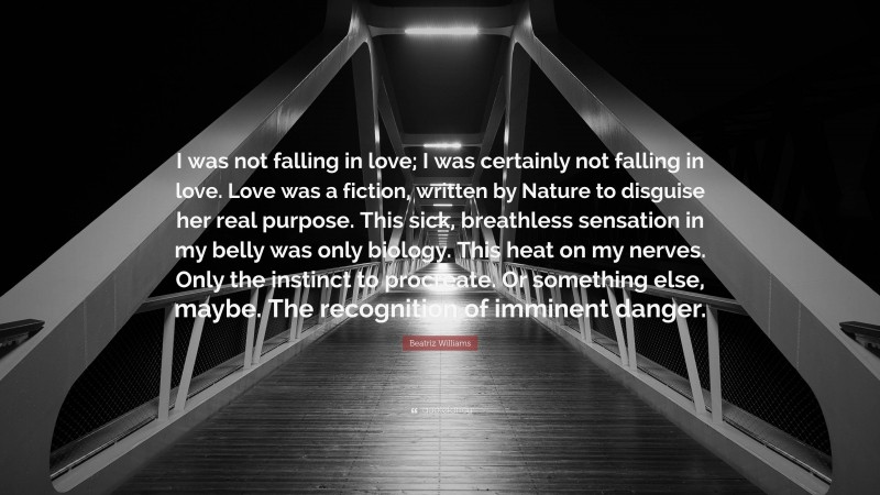 Beatriz Williams Quote: “I was not falling in love; I was certainly not falling in love. Love was a fiction, written by Nature to disguise her real purpose. This sick, breathless sensation in my belly was only biology. This heat on my nerves. Only the instinct to procreate. Or something else, maybe. The recognition of imminent danger.”
