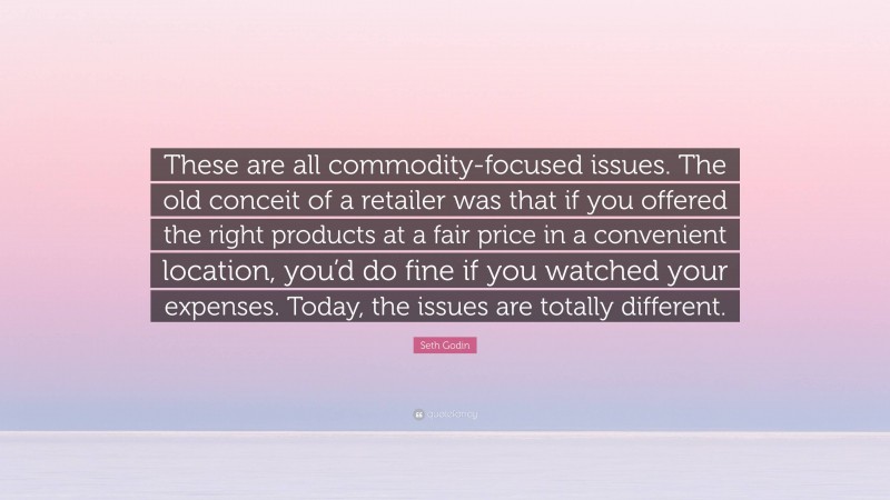 Seth Godin Quote: “These are all commodity-focused issues. The old conceit of a retailer was that if you offered the right products at a fair price in a convenient location, you’d do fine if you watched your expenses. Today, the issues are totally different.”