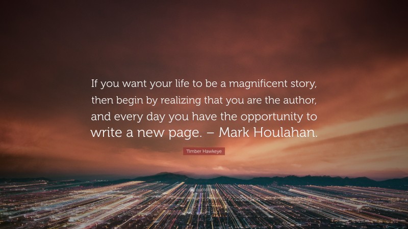 Timber Hawkeye Quote: “If you want your life to be a magnificent story, then begin by realizing that you are the author, and every day you have the opportunity to write a new page. – Mark Houlahan.”