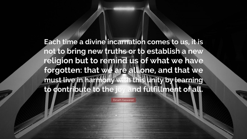 Eknath Easwaran Quote: “Each time a divine incarnation comes to us, it is not to bring new truths or to establish a new religion but to remind us of what we have forgotten: that we are all one, and that we must live in harmony with this unity by learning to contribute to the joy and fulfillment of all.”