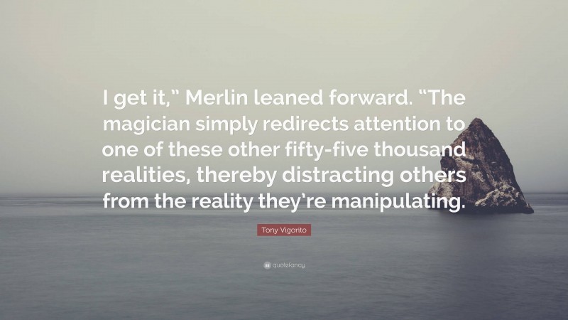 Tony Vigorito Quote: “I get it,” Merlin leaned forward. “The magician simply redirects attention to one of these other fifty-five thousand realities, thereby distracting others from the reality they’re manipulating.”