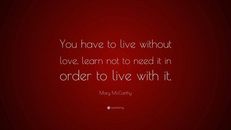 Mary McCarthy Quote: “You have to live without love, learn not to need it in order to live with it.”