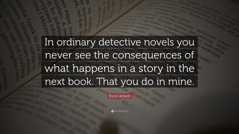 Stieg Larsson Quote: “In ordinary detective novels you never see the consequences of what happens in a story in the next book. That you do in mine.”