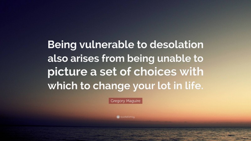 Gregory Maguire Quote: “Being vulnerable to desolation also arises from being unable to picture a set of choices with which to change your lot in life.”