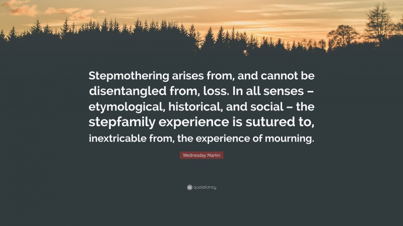 Wednesday Martin Quote: “Stepmothering arises from, and cannot be disentangled from, loss. In all senses – etymological, historical, and social – the stepfamily experience is sutured to, inextricable from, the experience of mourning.”