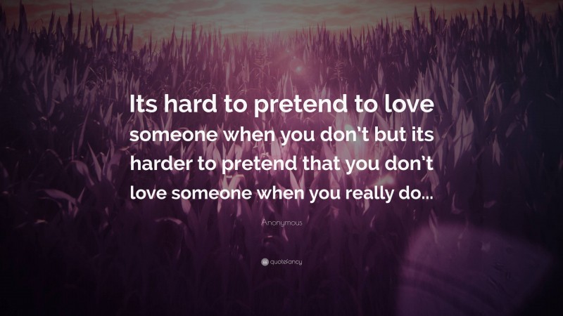 Anonymous Quote: “Its hard to pretend to love someone when you don’t but its harder to pretend that you don’t love someone when you really do...”