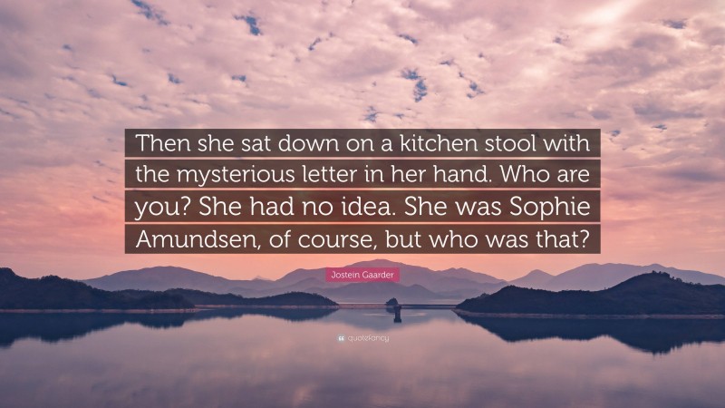 Jostein Gaarder Quote: “Then she sat down on a kitchen stool with the mysterious letter in her hand. Who are you? She had no idea. She was Sophie Amundsen, of course, but who was that?”
