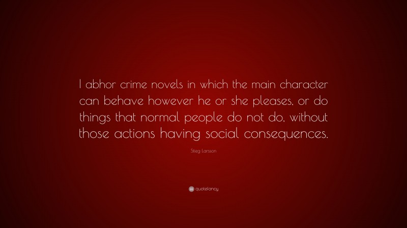 Stieg Larsson Quote: “I abhor crime novels in which the main character can behave however he or she pleases, or do things that normal people do not do, without those actions having social consequences.”