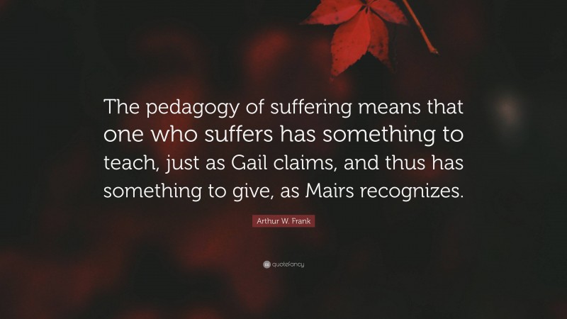 Arthur W. Frank Quote: “The pedagogy of suffering means that one who suffers has something to teach, just as Gail claims, and thus has something to give, as Mairs recognizes.”