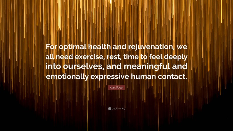 Alan Fogel Quote: “For optimal health and rejuvenation, we all need exercise, rest, time to feel deeply into ourselves, and meaningful and emotionally expressive human contact.”
