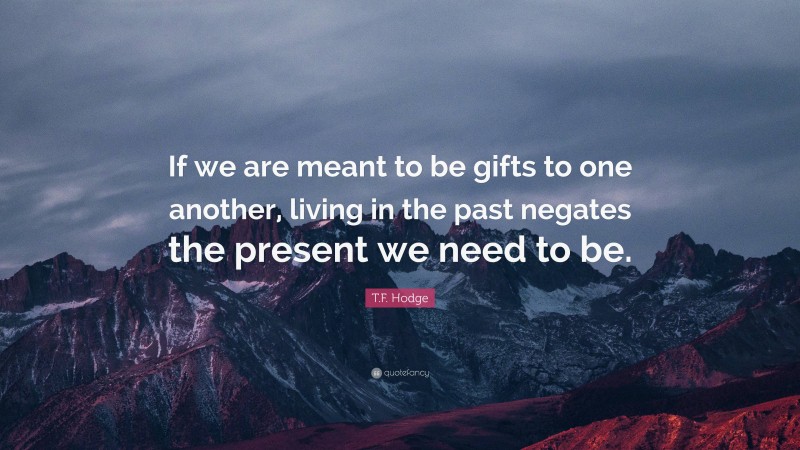T.F. Hodge Quote: “If we are meant to be gifts to one another, living in the past negates the present we need to be.”