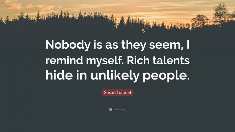 Susan Gabriel Quote: “Nobody is as they seem, I remind myself. Rich talents hide in unlikely people.”