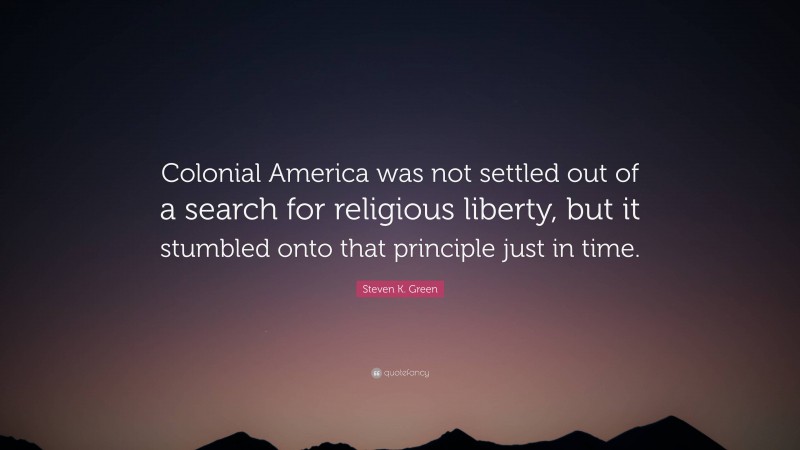 Steven K. Green Quote: “Colonial America was not settled out of a search for religious liberty, but it stumbled onto that principle just in time.”