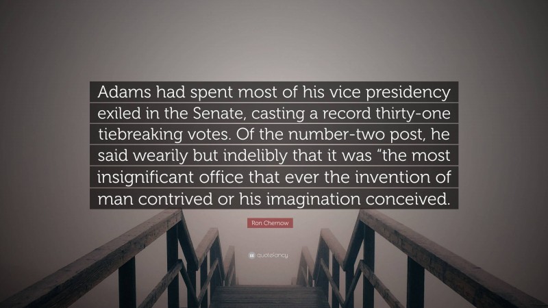 Ron Chernow Quote: “Adams had spent most of his vice presidency exiled in the Senate, casting a record thirty-one tiebreaking votes. Of the number-two post, he said wearily but indelibly that it was “the most insignificant office that ever the invention of man contrived or his imagination conceived.”