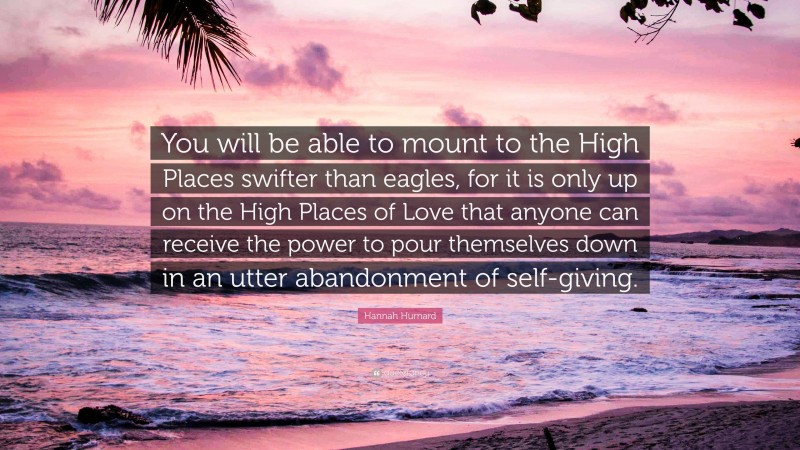 Hannah Hurnard Quote: “You will be able to mount to the High Places swifter than eagles, for it is only up on the High Places of Love that anyone can receive the power to pour themselves down in an utter abandonment of self-giving.”