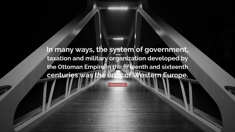 Noel Malcolm Quote: “In many ways, the system of government, taxation and military organization developed by the Ottoman Empire in the fifteenth and sixteenth centuries was the envy of Western Europe.”