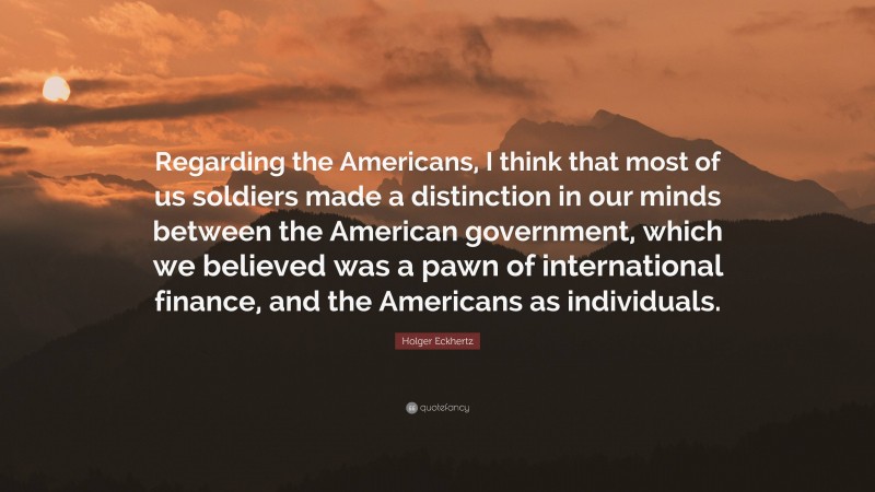 Holger Eckhertz Quote: “Regarding the Americans, I think that most of us soldiers made a distinction in our minds between the American government, which we believed was a pawn of international finance, and the Americans as individuals.”