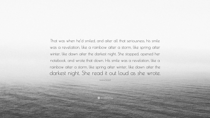 Jeanne Birdsall Quote: “That was when he’d smiled, and after all that seriousness, his smile was a revelation, like a rainbow after a storm, like spring after winter, like dawn after the darkest night. She stopped, opened her notebook, and wrote that down. His smile was a revelation, like a rainbow after a storm, like spring after winter, like dawn after the darkest night. She read it out loud as she wrote.”