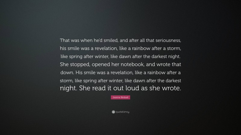 Jeanne Birdsall Quote: “That was when he’d smiled, and after all that seriousness, his smile was a revelation, like a rainbow after a storm, like spring after winter, like dawn after the darkest night. She stopped, opened her notebook, and wrote that down. His smile was a revelation, like a rainbow after a storm, like spring after winter, like dawn after the darkest night. She read it out loud as she wrote.”