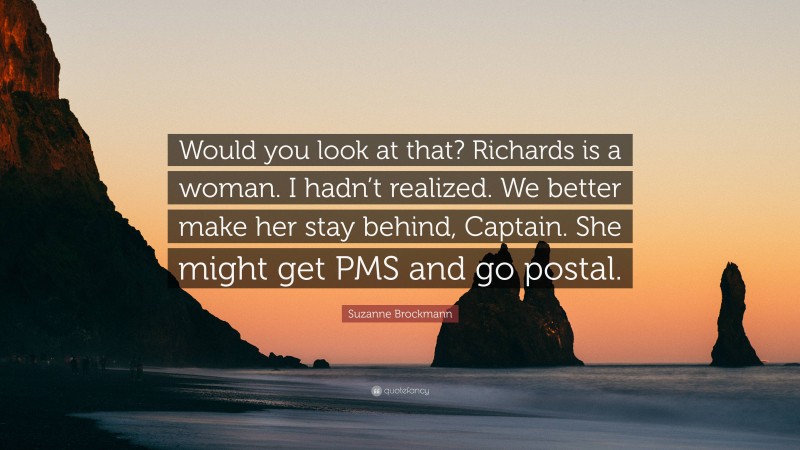 Suzanne Brockmann Quote: “Would you look at that? Richards is a woman. I hadn’t realized. We better make her stay behind, Captain. She might get PMS and go postal.”