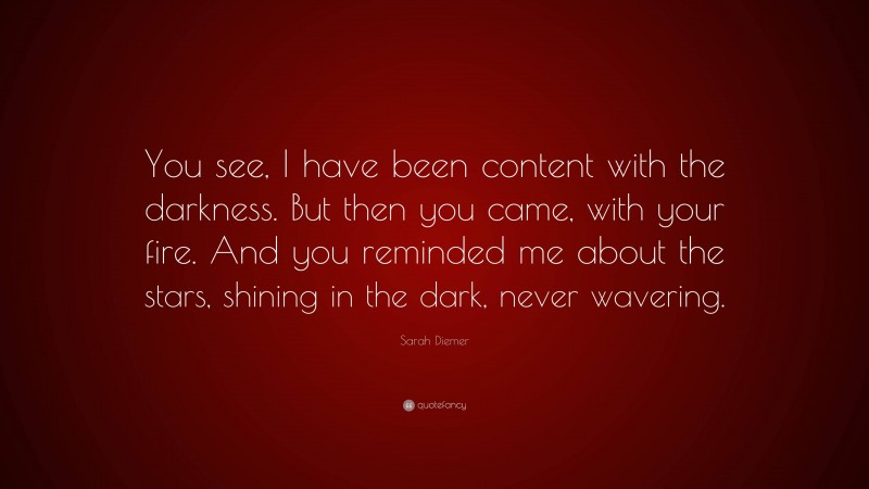 Sarah Diemer Quote: “You see, I have been content with the darkness. But then you came, with your fire. And you reminded me about the stars, shining in the dark, never wavering.”