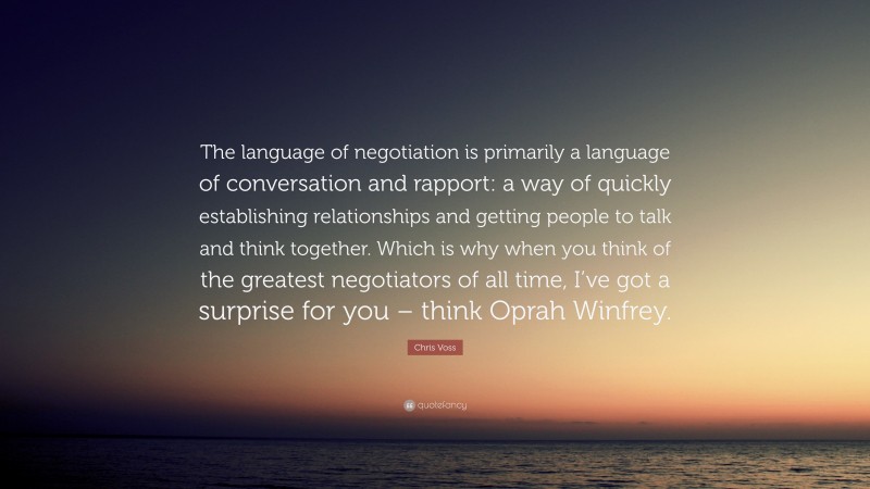 Chris Voss Quote: “The language of negotiation is primarily a language of conversation and rapport: a way of quickly establishing relationships and getting people to talk and think together. Which is why when you think of the greatest negotiators of all time, I’ve got a surprise for you – think Oprah Winfrey.”