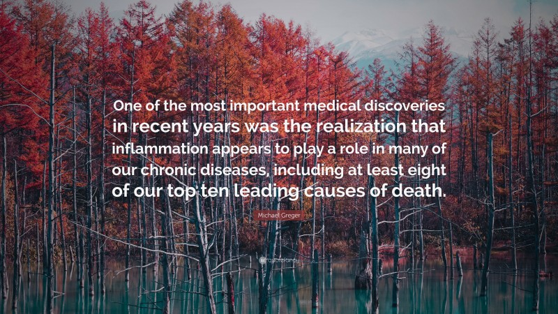 Michael Greger Quote: “One of the most important medical discoveries in recent years was the realization that inflammation appears to play a role in many of our chronic diseases, including at least eight of our top ten leading causes of death.”
