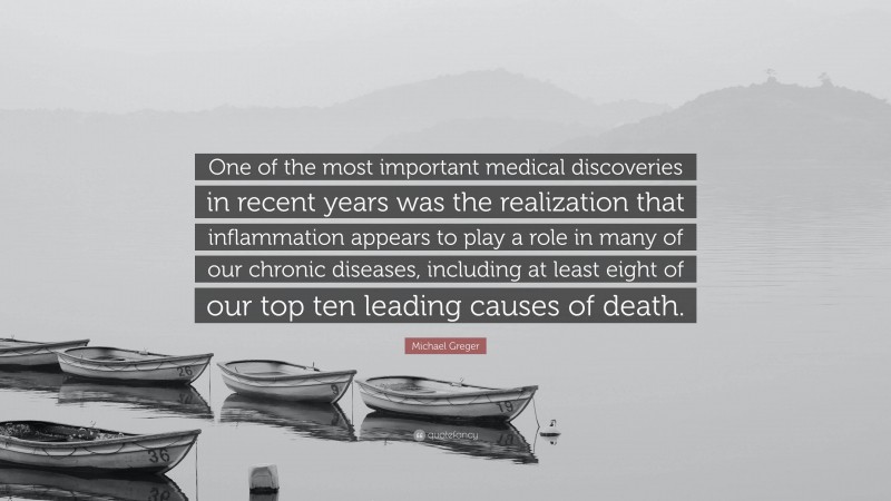 Michael Greger Quote: “One of the most important medical discoveries in recent years was the realization that inflammation appears to play a role in many of our chronic diseases, including at least eight of our top ten leading causes of death.”