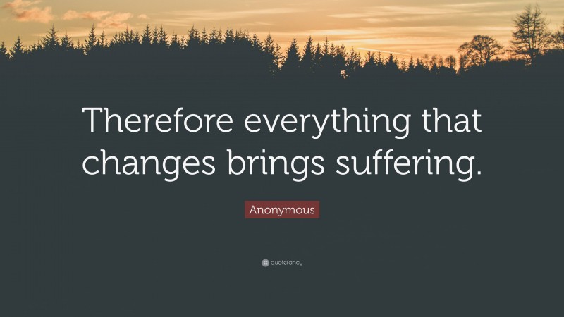 Anonymous Quote: “Therefore everything that changes brings suffering.”