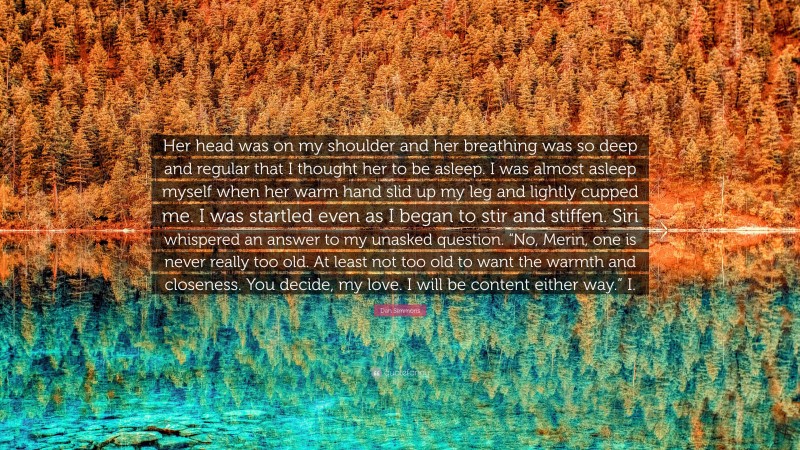 Dan Simmons Quote: “Her head was on my shoulder and her breathing was so deep and regular that I thought her to be asleep. I was almost asleep myself when her warm hand slid up my leg and lightly cupped me. I was startled even as I began to stir and stiffen. Siri whispered an answer to my unasked question. “No, Merin, one is never really too old. At least not too old to want the warmth and closeness. You decide, my love. I will be content either way.” I.”