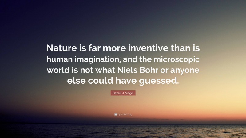 Daniel J. Siegel Quote: “Nature is far more inventive than is human imagination, and the microscopic world is not what Niels Bohr or anyone else could have guessed.”