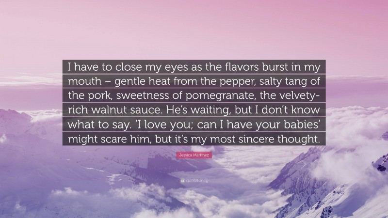 Jessica Martinez Quote: “I have to close my eyes as the flavors burst in my mouth – gentle heat from the pepper, salty tang of the pork, sweetness of pomegranate, the velvety-rich walnut sauce. He’s waiting, but I don’t know what to say. ‘I love you; can I have your babies’ might scare him, but it’s my most sincere thought.”