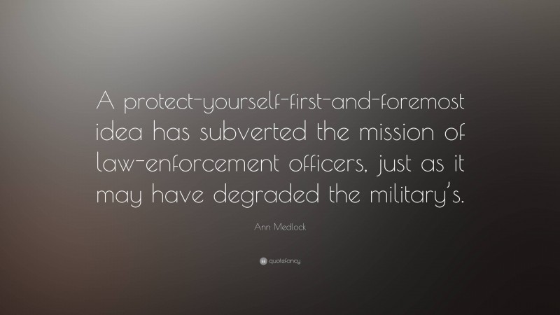 Ann Medlock Quote: “A protect-yourself-first-and-foremost idea has subverted the mission of law-enforcement officers, just as it may have degraded the military’s.”