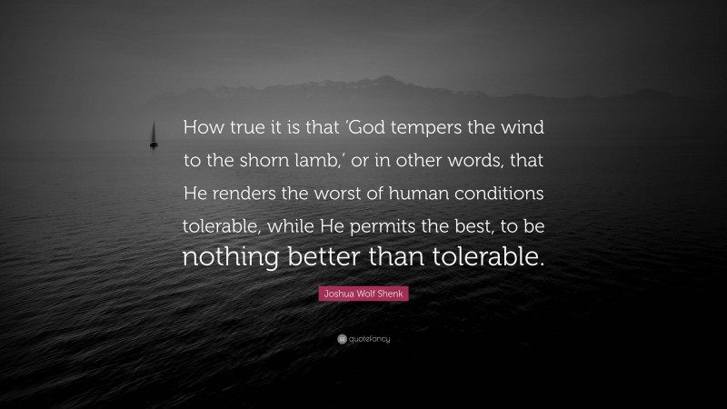 Joshua Wolf Shenk Quote: “How true it is that ‘God tempers the wind to the shorn lamb,’ or in other words, that He renders the worst of human conditions tolerable, while He permits the best, to be nothing better than tolerable.”
