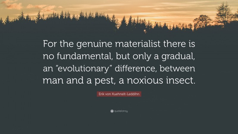 Erik von Kuehnelt-Leddihn Quote: “For the genuine materialist there is no fundamental, but only a gradual, an “evolutionary” difference, between man and a pest, a noxious insect.”