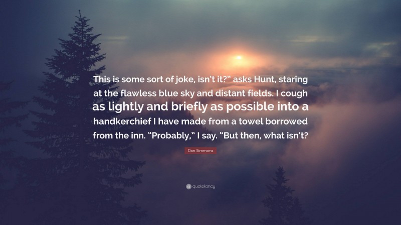 Dan Simmons Quote: “This is some sort of joke, isn’t it?” asks Hunt, staring at the flawless blue sky and distant fields. I cough as lightly and briefly as possible into a handkerchief I have made from a towel borrowed from the inn. “Probably,” I say. “But then, what isn’t?”