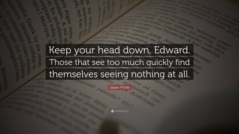 Jasper Fforde Quote: “Keep your head down, Edward. Those that see too much quickly find themselves seeing nothing at all.”