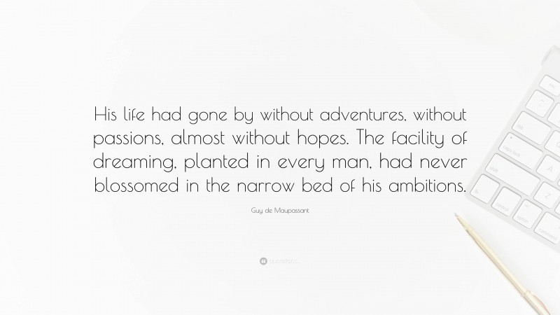 Guy de Maupassant Quote: “His life had gone by without adventures, without passions, almost without hopes. The facility of dreaming, planted in every man, had never blossomed in the narrow bed of his ambitions.”