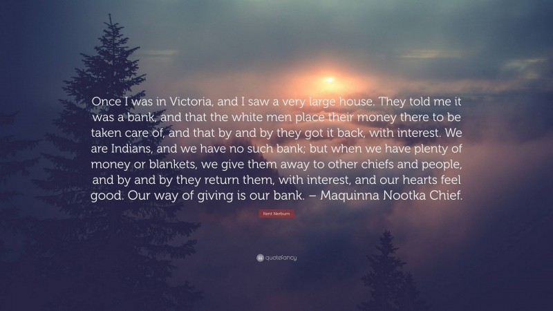 Kent Nerburn Quote: “Once I was in Victoria, and I saw a very large house. They told me it was a bank, and that the white men place their money there to be taken care of, and that by and by they got it back, with interest. We are Indians, and we have no such bank; but when we have plenty of money or blankets, we give them away to other chiefs and people, and by and by they return them, with interest, and our hearts feel good. Our way of giving is our bank. – Maquinna Nootka Chief.”