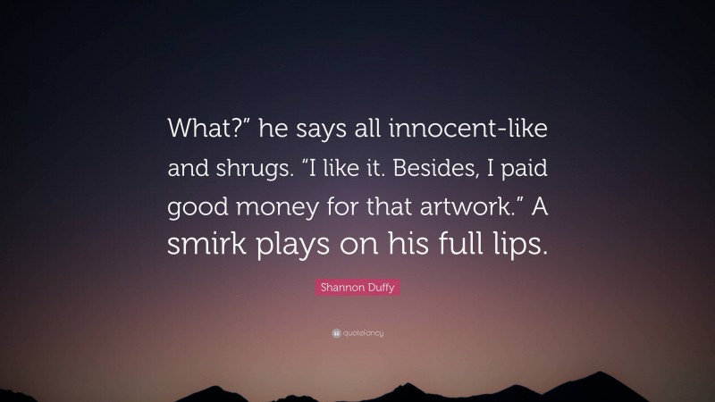 Shannon Duffy Quote: “What?” he says all innocent-like and shrugs. “I like it. Besides, I paid good money for that artwork.” A smirk plays on his full lips.”