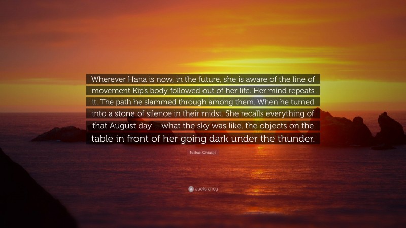 Michael Ondaatje Quote: “Wherever Hana is now, in the future, she is aware of the line of movement Kip’s body followed out of her life. Her mind repeats it. The path he slammed through among them. When he turned into a stone of silence in their midst. She recalls everything of that August day – what the sky was like, the objects on the table in front of her going dark under the thunder.”