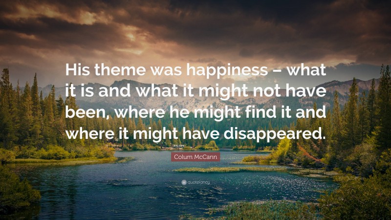 Colum McCann Quote: “His theme was happiness – what it is and what it might not have been, where he might find it and where it might have disappeared.”