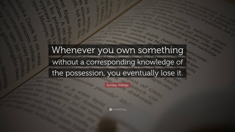 Sunday Adelaja Quote: “Whenever you own something without a corresponding knowledge of the possession, you eventually lose it.”